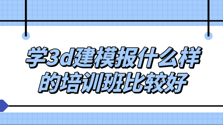 學3d建模報什么樣的培訓班比較好？3d建模培訓班怎么樣？